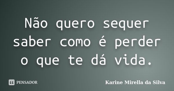 Não quero sequer saber como é perder o que te dá vida.... Frase de Karine Mirella da Silva.