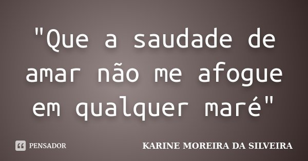 "Que a saudade de amar não me afogue em qualquer maré"... Frase de Karine Moreira da Silveira.