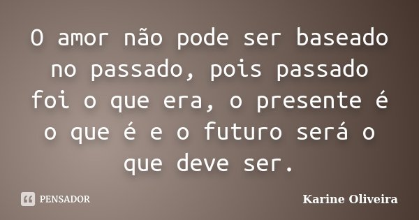 O amor não pode ser baseado no passado, pois passado foi o que era, o presente é o que é e o futuro será o que deve ser.... Frase de Karine Oliveira.