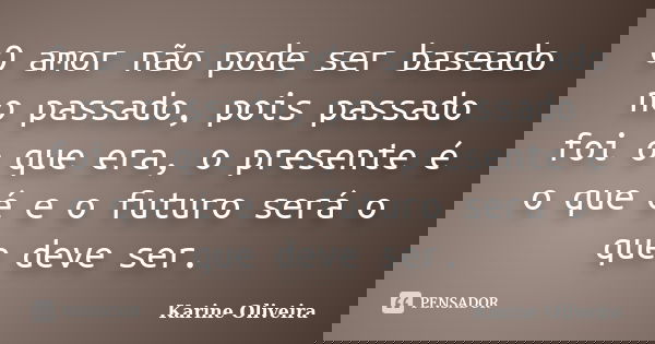 O amor não pode ser baseado no passado, pois passado foi o que era, o presente é o que é e o futuro será o que deve ser.... Frase de Karine Oliveira.