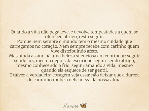 Quando a vida não pega leve, e devolve tempestades a quem só ofereceu abrigo, resta seguir. Porque nem sempre o mundo tem o mesmo cuidado que carregamos no cora... Frase de Karine.