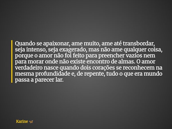 Quando se apaixonar, ame muito, ame até transbordar, seja intenso, seja exagerado, mas não ame qualquer coisa, porque o amor não foi feito para preencher vazios... Frase de Karine.