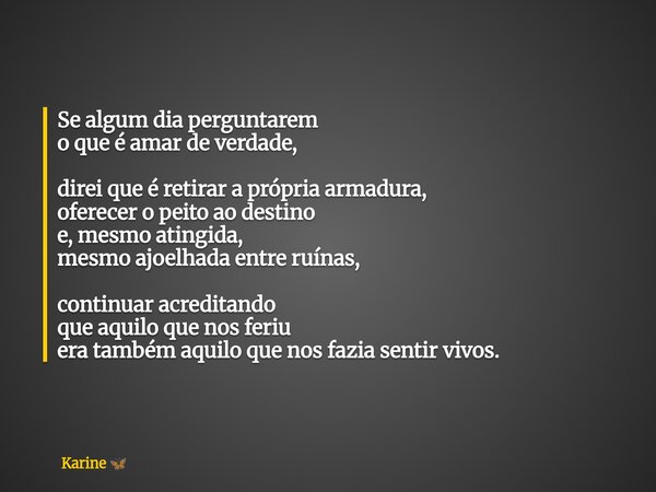 Se algum dia perguntarem o que é amar de verdade, direi que é retirar a própria armadura, oferecer o peito ao destino e, mesmo atingida, mesmo ajoelhada entre r... Frase de Karine.