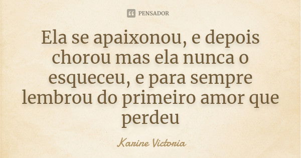 Ela se apaixonou, e depois chorou mas ela nunca o esqueceu, e para sempre lembrou do primeiro amor que perdeu... Frase de Karine Victoria.