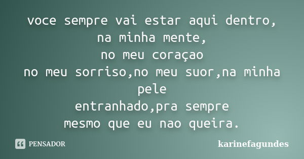 voce sempre vai estar aqui dentro,
na minha mente,
no meu coraçao
no meu sorriso,no meu suor,na minha pele
entranhado,pra sempre
mesmo que eu nao queira.... Frase de karinefagundes.