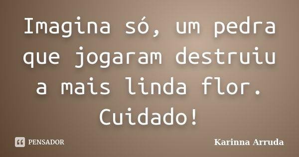 Imagina só, um pedra que jogaram destruiu a mais linda flor. Cuidado!... Frase de Karinna Arruda.