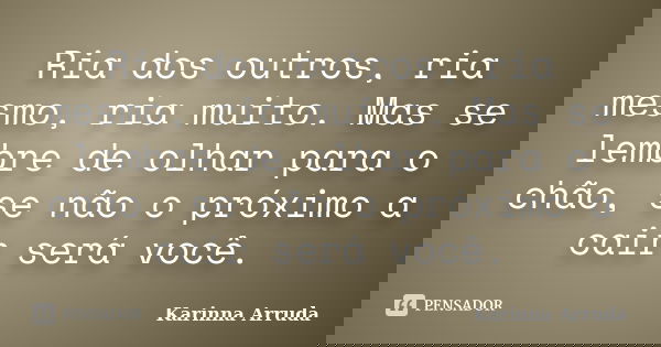 Ria dos outros, ria mesmo, ria muito. Mas se lembre de olhar para o chão, se não o próximo a cair será você.... Frase de Karinna Arruda.