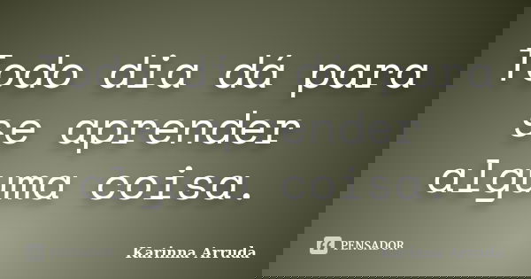 Todo dia dá para se aprender alguma coisa.... Frase de Karinna Arruda.