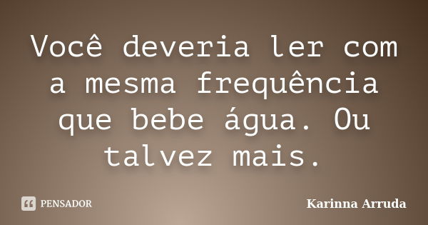 Você deveria ler com a mesma frequência que bebe água. Ou talvez mais.... Frase de Karinna Arruda.