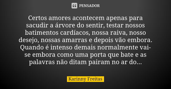 Certos amores acontecem apenas para sacudir a árvore do sentir, testar nossos batimentos cardíacos, nossa raiva, nosso desejo, nossas amarras e depois vão embor... Frase de Karinny Freitas.