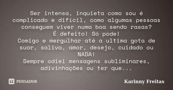 Ser intensa, inquieta como sou é complicado e difícil, como algumas pessoas conseguem viver numa boa sendo rasas? É defeito! Só pode! Comigo e mergulhar até a u... Frase de Karinny Freitas.