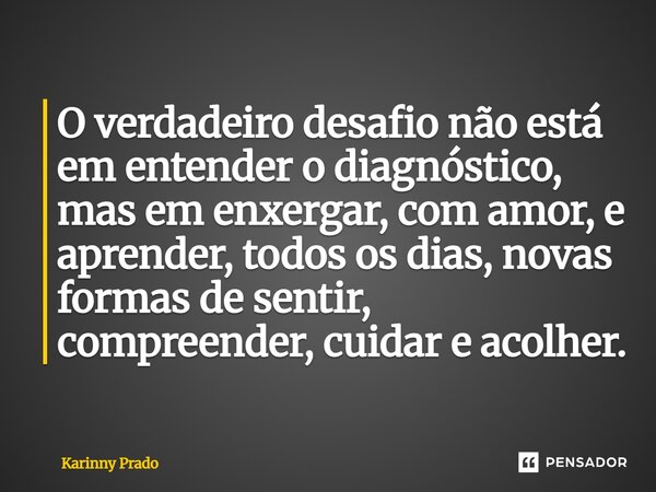 O verdadeiro desafio não está em entender o diagnóstico, mas em enxergar, com amor, e aprender, todos os dias, novas formas de sentir, compreender, cuidar e aco... Frase de Karinny Prado.