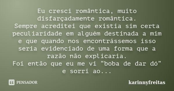 Eu cresci romântica, muito disfarçadamente romântica. Sempre acreditei que existia sim certa peculiaridade em alguém destinada a mim e que quando nos encontráss... Frase de karinnyfreitas.