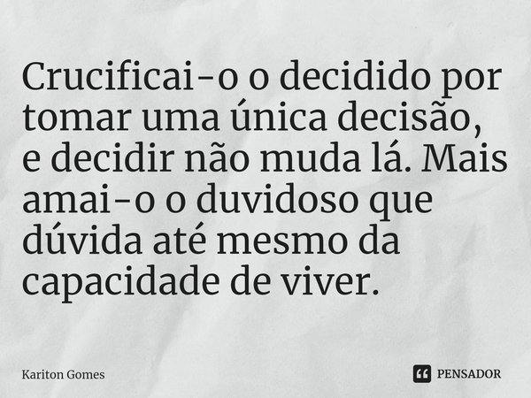 ⁠Crucificai-o o decidido por tomar uma única decisão, e decidir não muda lá. Mais amai-o o duvidoso que dúvida até mesmo da capacidade de viver.... Frase de Kariton Gomes.