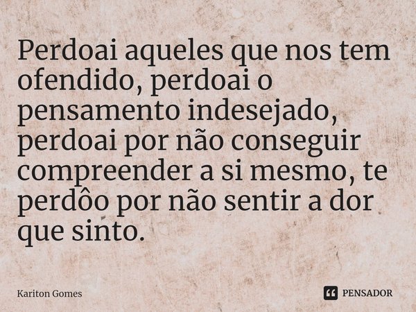 ⁠Perdoai aqueles que nos tem ofendido, perdoai o pensamento indesejado, perdoai por não conseguir compreender a si mesmo, te perdôo por não sentir a dor que sin... Frase de Kariton Gomes.