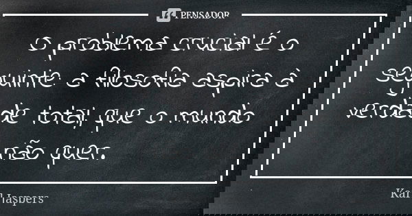 O problema crucial é o seguinte: a filosofia aspira à verdade total, que o mundo não quer.... Frase de Karl Jaspers.