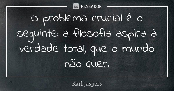 O problema crucial é o seguinte: a filosofia aspira à verdade total, que o mundo não quer.... Frase de Karl Jaspers.