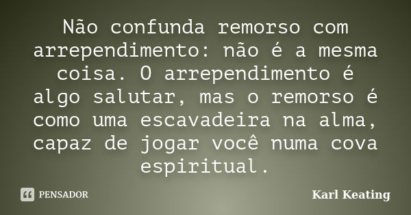 Não confunda remorso com arrependimento: não é a mesma coisa. O arrependimento é algo salutar, mas o remorso é como uma escavadeira na alma, capaz de jogar você... Frase de Karl Keating.