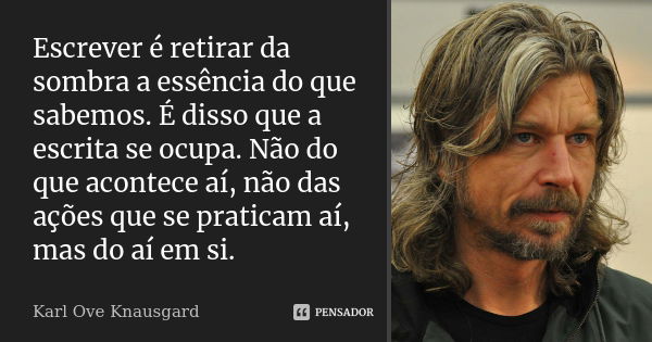 Escrever é retirar da sombra a essência do que sabemos. É disso que a escrita se ocupa. Não do que acontece aí, não das ações que se praticam aí, mas do aí em s... Frase de Karl Ove Knausgard.