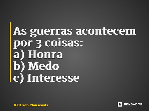 As guerras acontecem por 3 coisas: a) Honra b) Medo c) Interesse... Frase de Karl von Clausewitz.