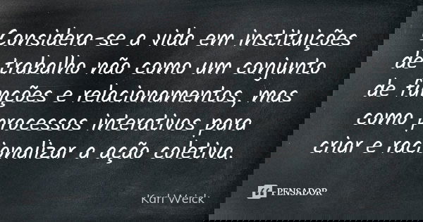 Considera-se a vida em instituições de trabalho não como um conjunto de funções e relacionamentos, mas como processos interativos para criar e racionalizar a aç... Frase de Karl Weick.