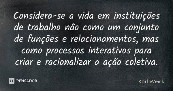 Considera-se a vida em instituições de trabalho não como um conjunto de funções e relacionamentos, mas como processos interativos para criar e racionalizar a aç... Frase de Karl Weick.