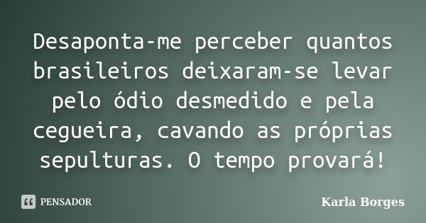 Desaponta-me perceber quantos brasileiros deixaram-se levar pelo ódio desmedido e pela cegueira, cavando as próprias sepulturas. O tempo provará!... Frase de Karla Borges.