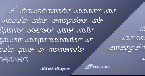 É frustrante ecoar no vazio das emoções de alguns seres que não conseguem compreender a emergência que o momento requer.... Frase de Karla Borges.