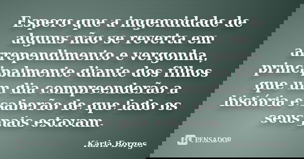 Espero que a ingenuidade de alguns não se reverta em arrependimento e vergonha, principalmente diante dos filhos que um dia compreenderão a história e saberão d... Frase de Karla Borges.