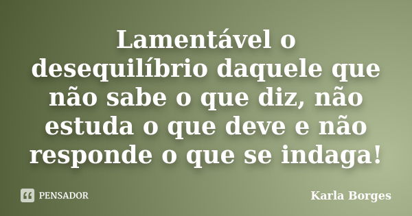 Lamentável o desequilíbrio daquele que não sabe o que diz, não estuda o que deve e não responde o que se indaga!... Frase de Karla Borges.