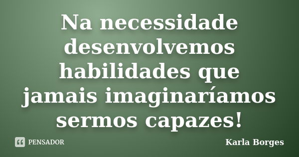 Na necessidade desenvolvemos habilidades que jamais imaginaríamos sermos capazes!... Frase de Karla Borges.