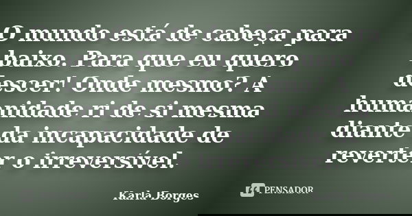 O mundo está de cabeça para baixo. Para que eu quero descer! Onde mesmo? A humanidade ri de si mesma diante da incapacidade de reverter o irreversível.... Frase de Karla Borges.