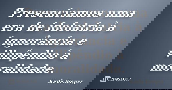 Presenciamos uma era de idolatria à ignorância e vilipêndio à moralidade.... Frase de Karla Borges.
