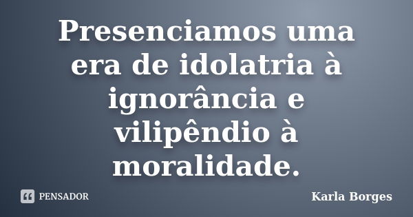 Presenciamos uma era de idolatria à ignorância e vilipêndio à moralidade.... Frase de Karla Borges.