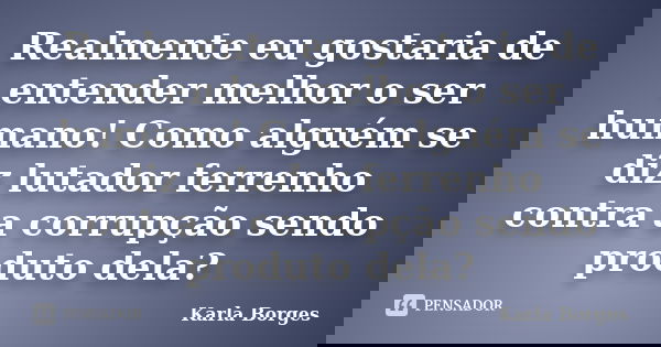 Realmente eu gostaria de entender melhor o ser humano! Como alguém se diz lutador ferrenho contra a corrupção sendo produto dela?... Frase de Karla Borges.
