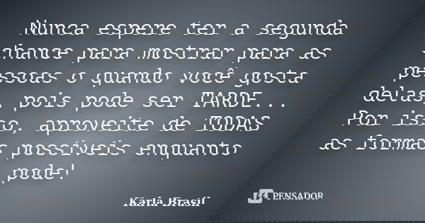 Nunca espere ter a segunda chance para mostrar para as pessoas o quando você gosta delas, pois pode ser TARDE... Por isso, aproveite de TODAS as formas possívei... Frase de Karla Brasil.