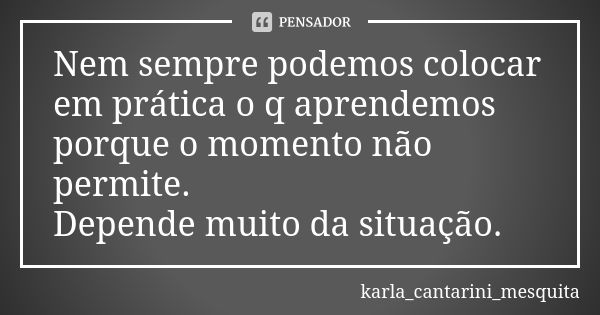 Nem sempre podemos colocar em prática o q aprendemos porque o momento não permite. Depende muito da situação.... Frase de karla_cantarini_mesquita.