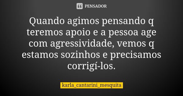 Quando agimos pensando q teremos apoio e a pessoa age com agressividade, vemos q estamos sozinhos e precisamos corrigí-los.... Frase de karla_cantarini_mesquita.