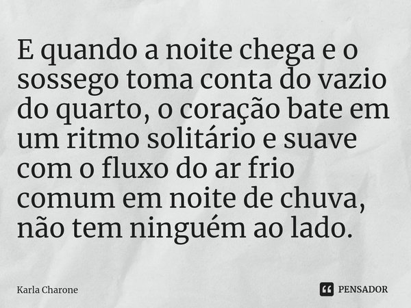 ⁠E quando a noite chega e o sossego toma conta do vazio do quarto, o coração bate em um ritmo solitário e suave com o fluxo do ar frio comum em noite de chuva, ... Frase de Karla Charone.