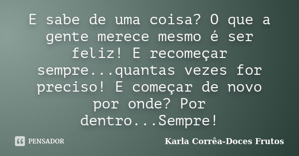 E sabe de uma coisa? O que a gente merece mesmo é ser feliz! E recomeçar sempre...quantas vezes for preciso! E começar de novo por onde? Por dentro...Sempre!... Frase de Karla Corrêa-Doces Frutos.