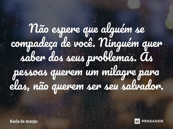 ⁠Não espere que alguém se compadeça de você. Ninguém quer saber dos seus problemas. As pessoas querem um milagre para elas, não querem ser seu salvador.... Frase de Karla de Araujo.