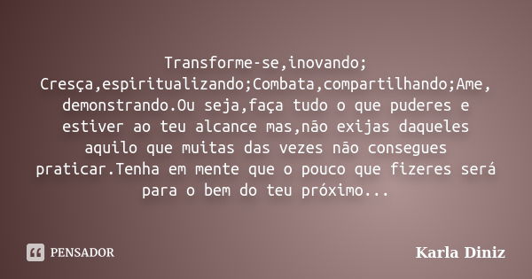 Transforme-se,inovando; Cresça,espiritualizando;Combata,compartilhando;Ame, demonstrando.Ou seja,faça tudo o que puderes e estiver ao teu alcance mas,não exijas... Frase de Karla Diniz.