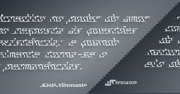 Acredito no poder do amor como resposta às questões da existência; e quando naturalmente torna-se o elo de permanências.... Frase de Karla Fioravante.