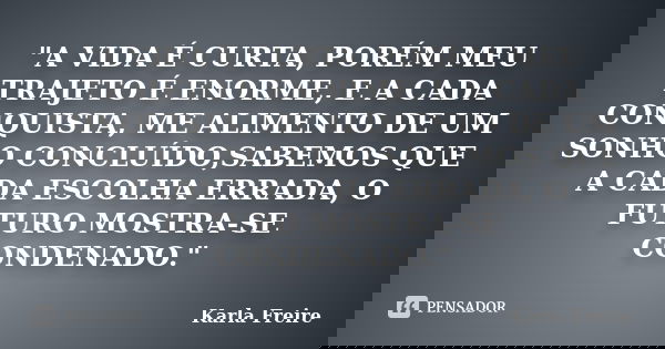 "A VIDA É CURTA, PORÉM MEU TRAJETO É ENORME, E A CADA CONQUISTA, ME ALIMENTO DE UM SONHO CONCLUÍDO,SABEMOS QUE A CADA ESCOLHA ERRADA, O FUTURO MOSTRA-SE CO... Frase de Karla Freire.