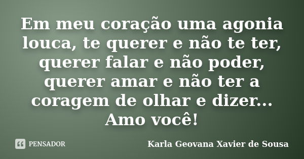 Em meu coração uma agonia louca, te querer e não te ter, querer falar e não poder, querer amar e não ter a coragem de olhar e dizer... Amo você!... Frase de Karla Geovana Xavier de Sousa.