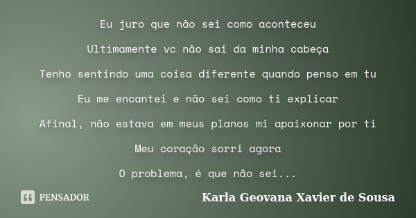 Eu juro que não sei como aconteceu Ultimamente vc não sai da minha cabeça Tenho sentindo uma coisa diferente quando penso em tu Eu me encantei e não sei como ti... Frase de Karla Geovana Xavier de Sousa.