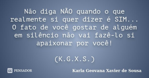 Não diga NÃO quando o que realmente si quer dizer é SIM... O fato de você gostar de alguém em silêncio não vai fazê-lo si apaixonar por você! (K.G.X.S.)... Frase de Karla Geovana Xavier de Sousa.