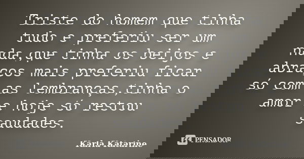 Triste do homem que tinha tudo e preferiu ser um nada,que tinha os beijos e abraços mais preferiu ficar só com as lembranças,tinha o amor e hoje só restou sauda... Frase de Karla Katarine.