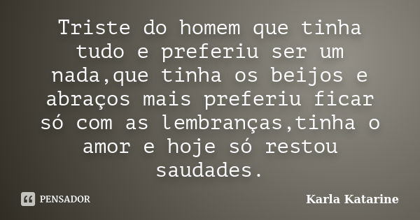 Triste do homem que tinha tudo e preferiu ser um nada,que tinha os beijos e abraços mais preferiu ficar só com as lembranças,tinha o amor e hoje só restou sauda... Frase de Karla Katarine.