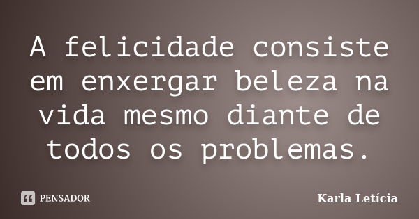 A felicidade consiste em enxergar beleza na vida mesmo diante de todos os problemas.... Frase de Karla Letícia.